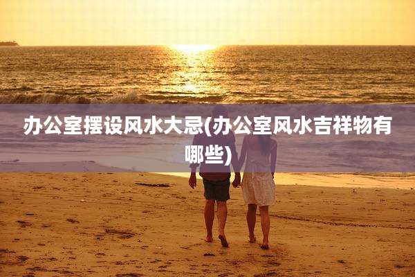 办公室摆设风水大忌(办公室风水吉祥物有哪些)