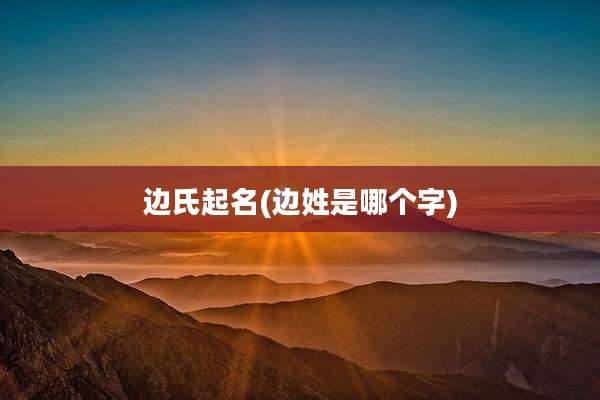 边氏起名(边姓是哪个字)