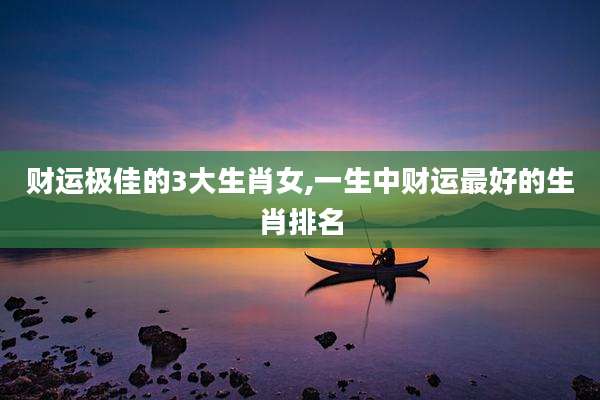 财运极佳的3大生肖女,一生中财运最好的生肖排名