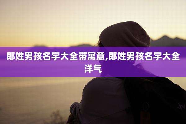 郎姓男孩名字大全带寓意,郎姓男孩名字大全洋气