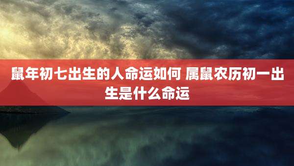 鼠年初七出生的人命运如何 属鼠农历初一出生是什么命运