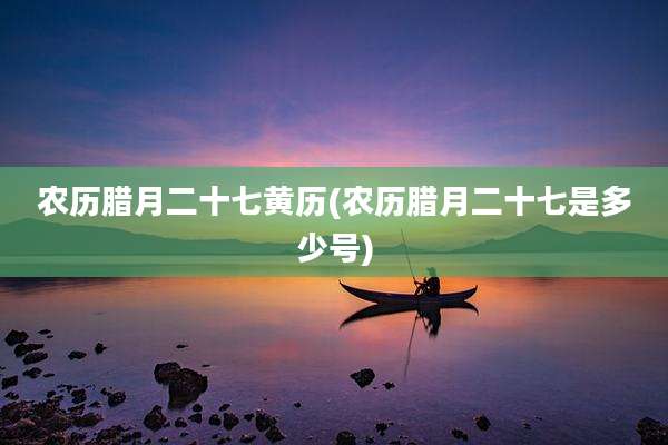 农历腊月二十七黄历(农历腊月二十七是多少号)