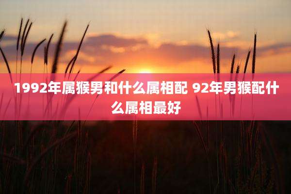1992年属猴男和什么属相配 92年男猴配什么属相最好
