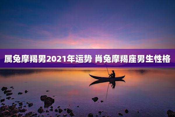 属兔摩羯男2021年运势 肖兔摩羯座男生性格