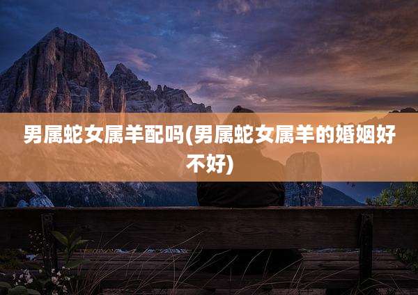 男属蛇女属羊配吗(男属蛇女属羊的婚姻好不好)