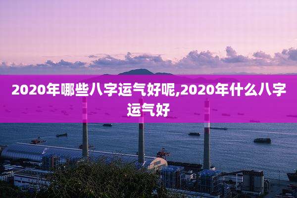 2020年哪些八字运气好呢,2020年什么八字运气好