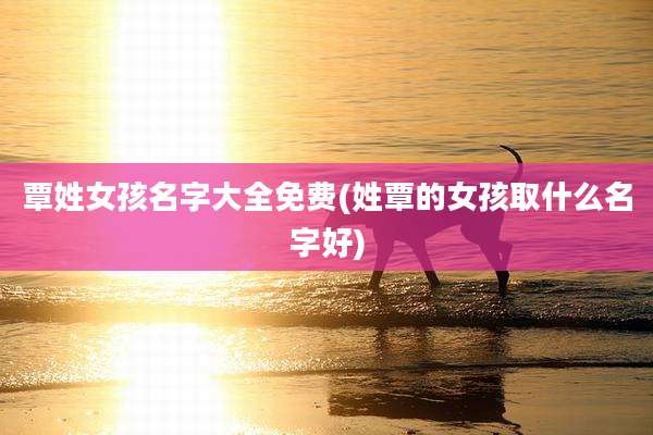 覃姓女孩名字大全免费(姓覃的女孩取什么名字好)