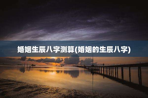 婚姻生辰八字测算(婚姻的生辰八字)