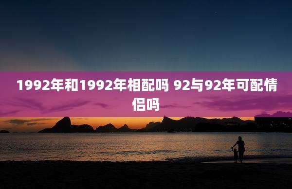 1992年和1992年相配吗 92与92年可配情侣吗