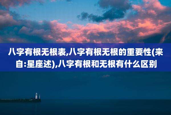 八字有根无根表,八字有根无根的重要性(来自:星座述),八字有根和无根有什么区别