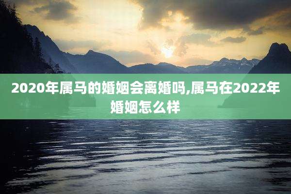 2020年属马的婚姻会离婚吗,属马在2022年婚姻怎么样