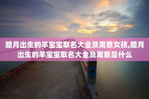 腊月出生的羊宝宝取名大全及寓意女孩,腊月出生的羊宝宝取名大全及寓意是什么