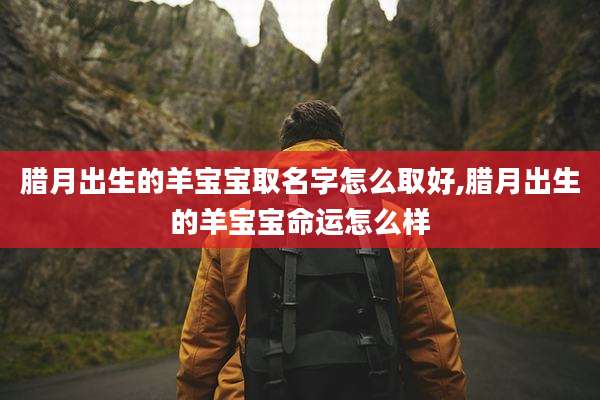 腊月出生的羊宝宝取名字怎么取好,腊月出生的羊宝宝命运怎么样