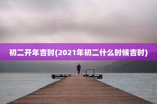 初二开年吉时(2021年初二什么时候吉时)