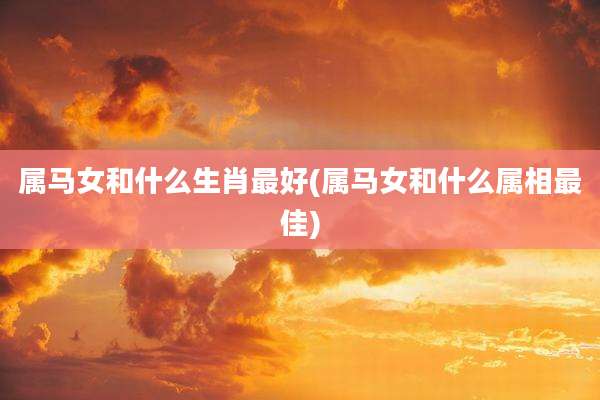 属马女和什么生肖最好(属马女和什么属相最佳)