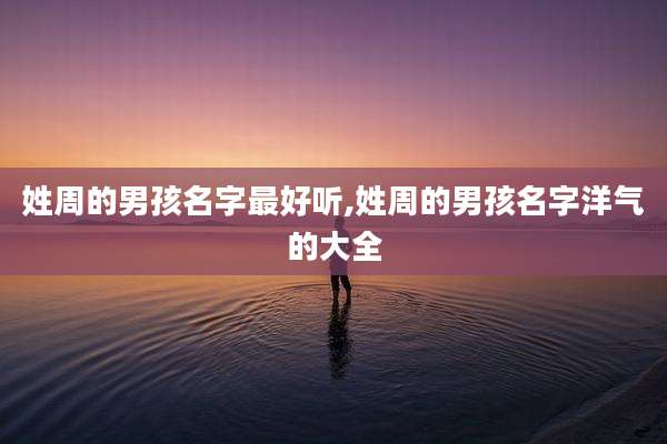 姓周的男孩名字最好听,姓周的男孩名字洋气的大全