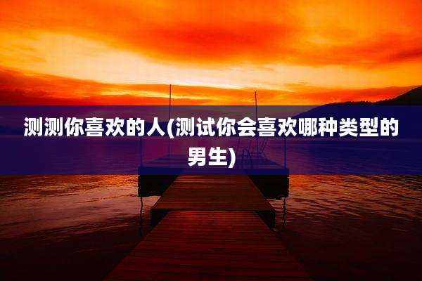 测测你喜欢的人(测试你会喜欢哪种类型的男生)