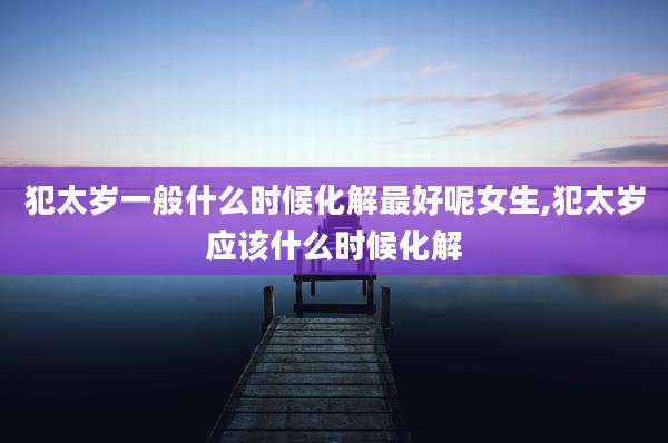 犯太岁一般什么时候化解最好呢女生,犯太岁应该什么时候化解