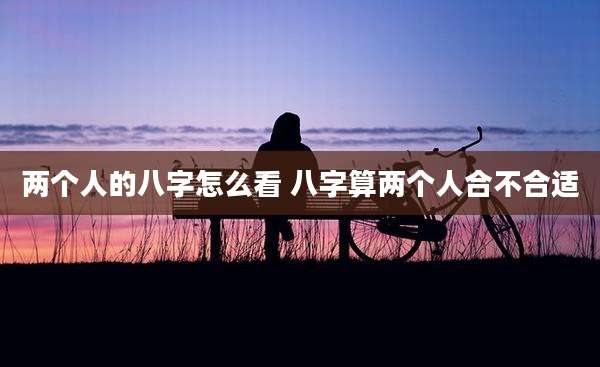 两个人的八字怎么看 八字算两个人合不合适