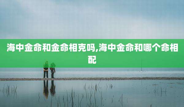 海中金命和金命相克吗,海中金命和哪个命相配