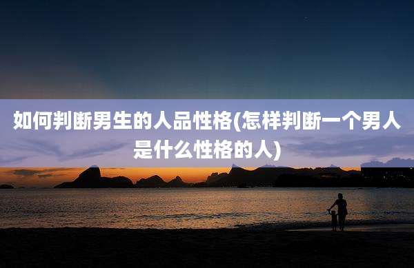 如何判断男生的人品性格(怎样判断一个男人是什么性格的人)