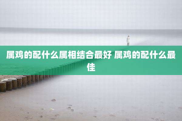 属鸡的配什么属相结合最好 属鸡的配什么最佳