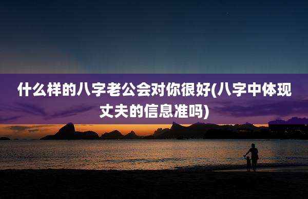 什么样的八字老公会对你很好(八字中体现丈夫的信息准吗)