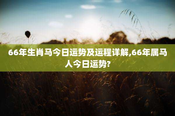 66年生肖马今日运势及运程详解,66年属马人今日运势?