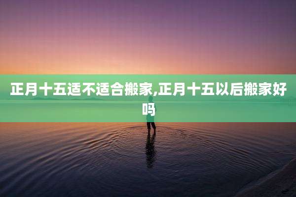 正月十五适不适合搬家,正月十五以后搬家好吗