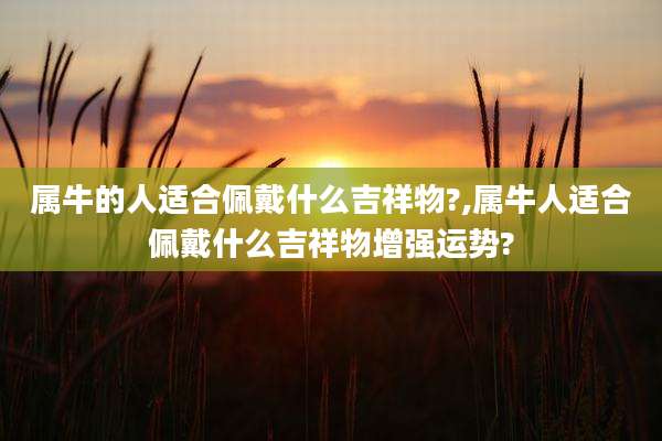 属牛的人适合佩戴什么吉祥物?,属牛人适合佩戴什么吉祥物增强运势?