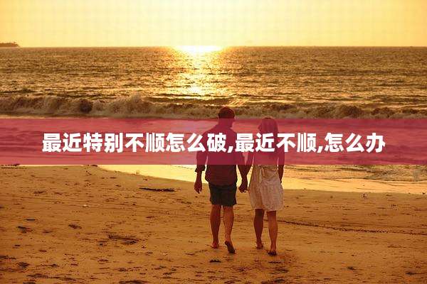 最近特别不顺怎么破,最近不顺,怎么办