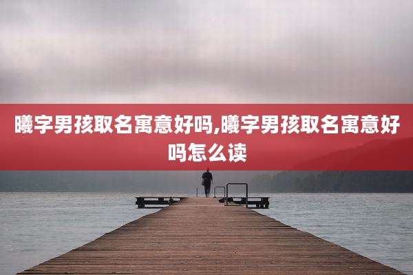 曦字男孩取名寓意好吗,曦字男孩取名寓意好吗怎么读