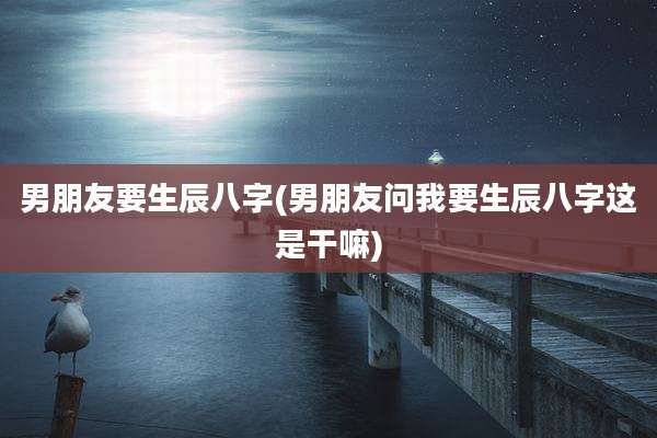 男朋友要生辰八字(男朋友问我要生辰八字这是干嘛)