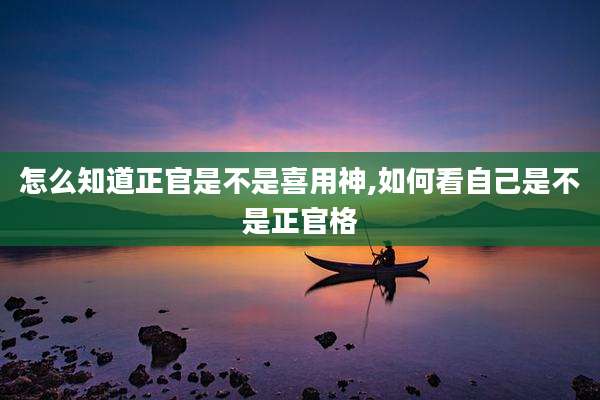 怎么知道正官是不是喜用神,如何看自己是不是正官格