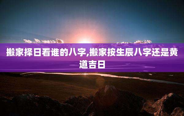 搬家择日看谁的八字,搬家按生辰八字还是黄道吉日