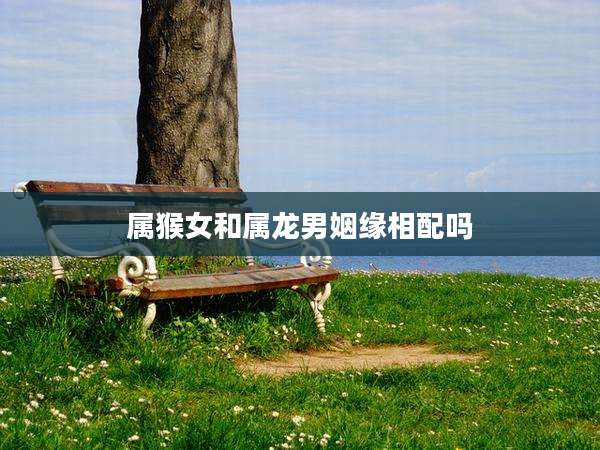 属猴女和属龙男姻缘相配吗