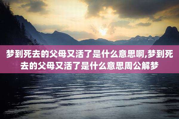 梦到死去的父母又活了是什么意思啊,梦到死去的父母又活了是什么意思周公解梦