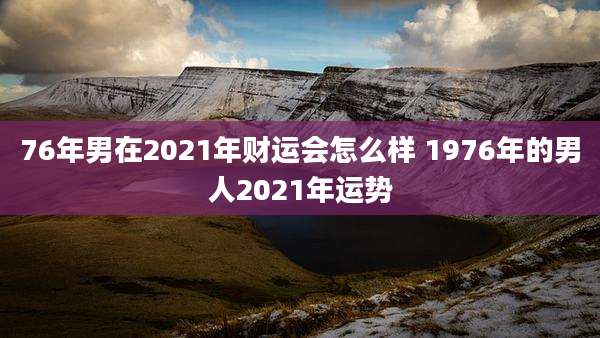 76年男在2021年财运会怎么样 1976年的男人2021年运势