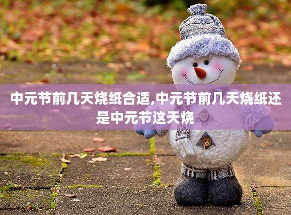 中元节前几天烧纸合适,中元节前几天烧纸还是中元节这天烧