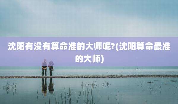 沈阳有没有算命准的大师呢?(沈阳算命最准的大师)