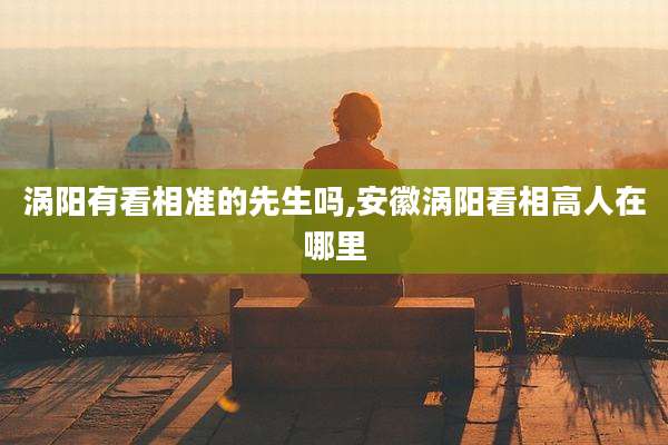 涡阳有看相准的先生吗,安徽涡阳看相高人在哪里