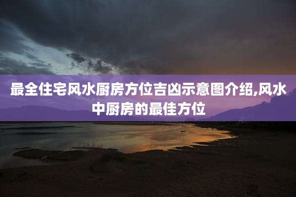 最全住宅风水厨房方位吉凶示意图介绍,风水中厨房的最佳方位
