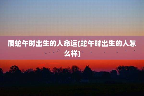 属蛇午时出生的人命运(蛇午时出生的人怎么样)