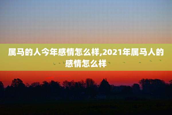 属马的人今年感情怎么样,2021年属马人的感情怎么样