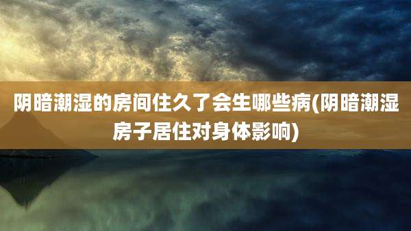 阴暗潮湿的房间住久了会生哪些病(阴暗潮湿房子居住对身体影响)