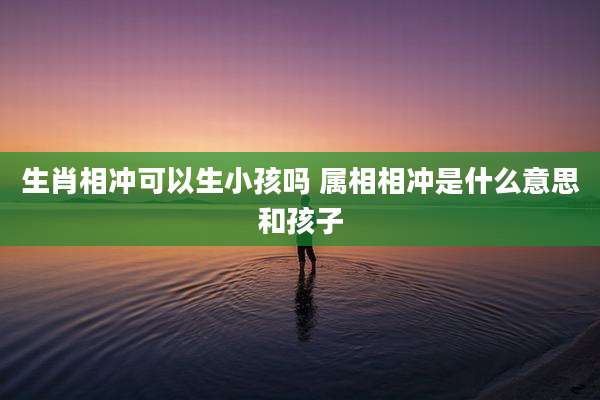 生肖相冲可以生小孩吗 属相相冲是什么意思和孩子