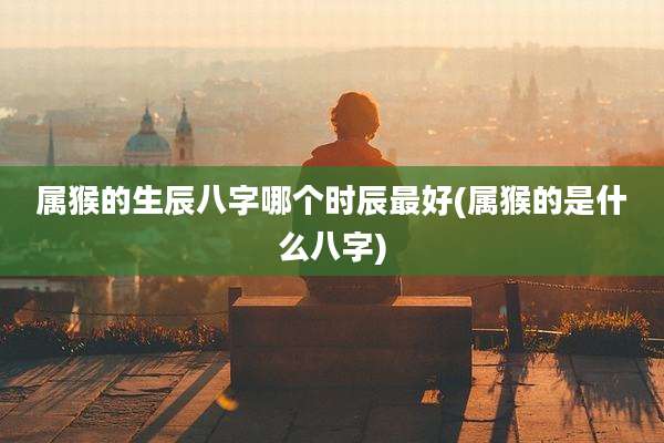 属猴的生辰八字哪个时辰最好(属猴的是什么八字)