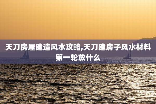 天刀房屋建造风水攻略,天刀建房子风水材料第一轮放什么