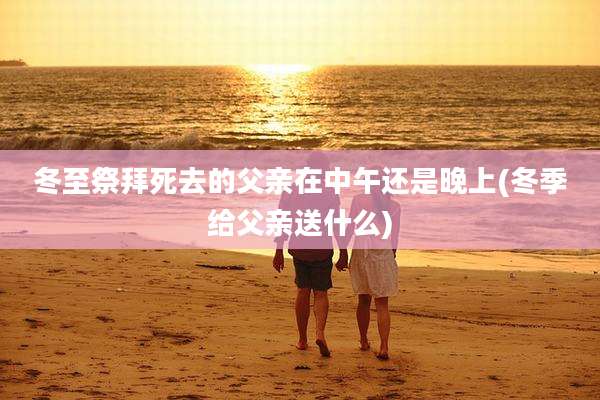 冬至祭拜死去的父亲在中午还是晚上(冬季给父亲送什么)