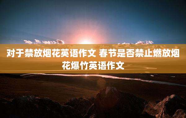 对于禁放烟花英语作文 春节是否禁止燃放烟花爆竹英语作文